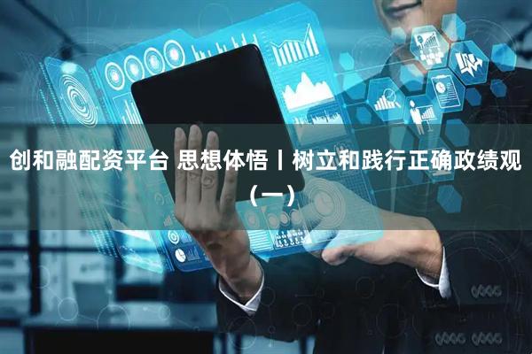 创和融配资平台 思想体悟丨树立和践行正确政绩观（一）