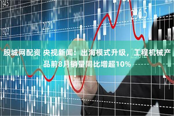 股城网配资 央视新闻：出海模式升级，工程机械产品前8月销量同比增超10%