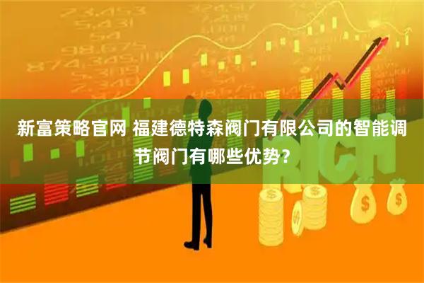 新富策略官网 福建德特森阀门有限公司的智能调节阀门有哪些优势？