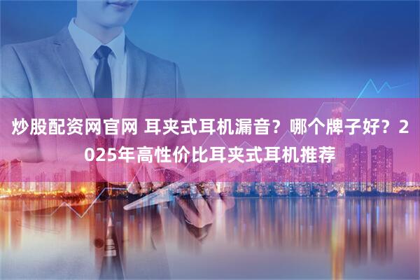 炒股配资网官网 耳夹式耳机漏音？哪个牌子好？2025年高性价比耳夹式耳机推荐