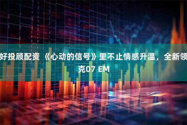 好投顾配资 《心动的信号》里不止情感升温，全新领克07 EM