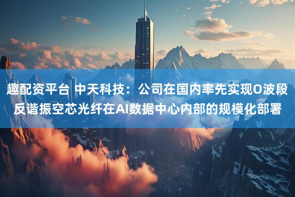 趣配资平台 中天科技：公司在国内率先实现O波段反谐振空芯光纤在AI数据中心内部的规模化部署