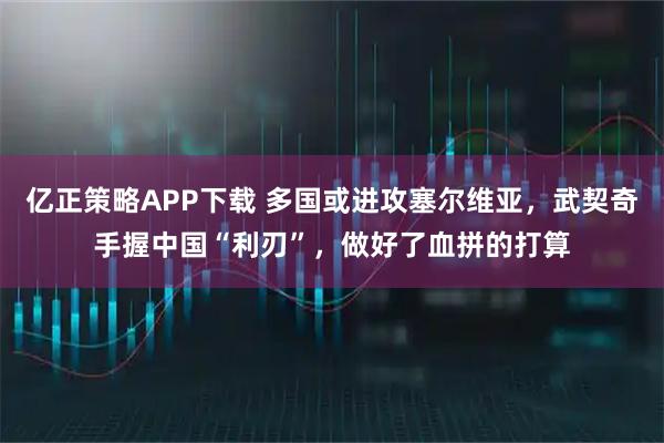 亿正策略APP下载 多国或进攻塞尔维亚，武契奇手握中国“利刃”，做好了血拼的打算