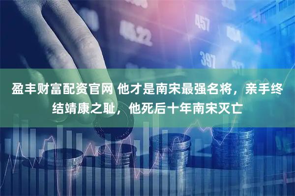盈丰财富配资官网 他才是南宋最强名将，亲手终结靖康之耻，他死后十年南宋灭亡