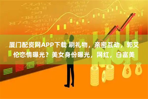 厦门配资网APP下载 刷礼物，亲密互动，郭艾伦恋情曝光？美女身份曝光，网红，白富美