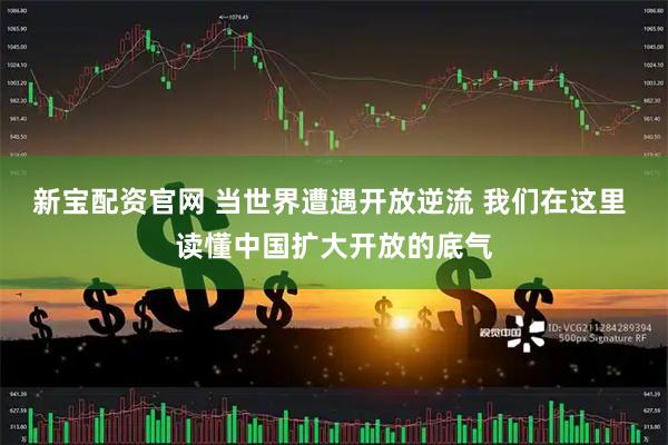 新宝配资官网 当世界遭遇开放逆流 我们在这里 读懂中国扩大开放的底气
