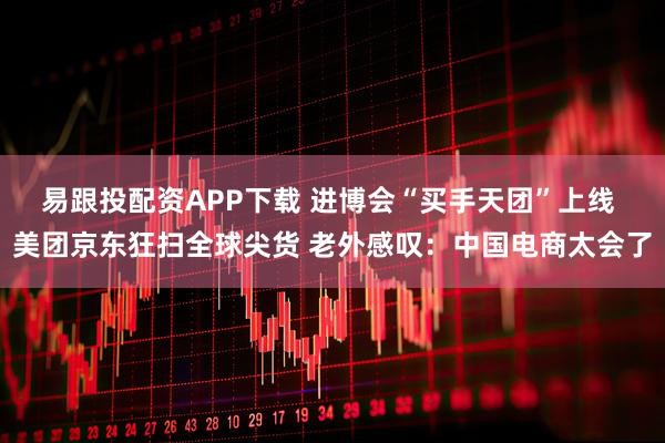 易跟投配资APP下载 进博会“买手天团”上线 美团京东狂扫全球尖货 老外感叹：中国电商太会了