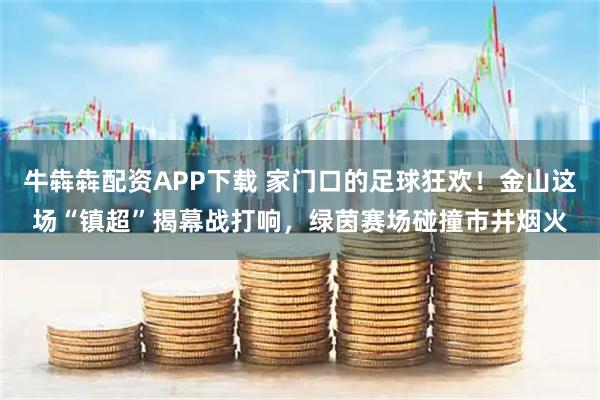 牛犇犇配资APP下载 家门口的足球狂欢！金山这场“镇超”揭幕战打响，绿茵赛场碰撞市井烟火