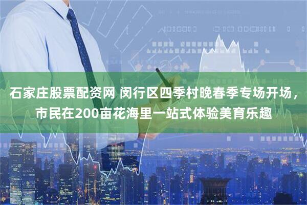 石家庄股票配资网 闵行区四季村晚春季专场开场，市民在200亩花海里一站式体验美育乐趣