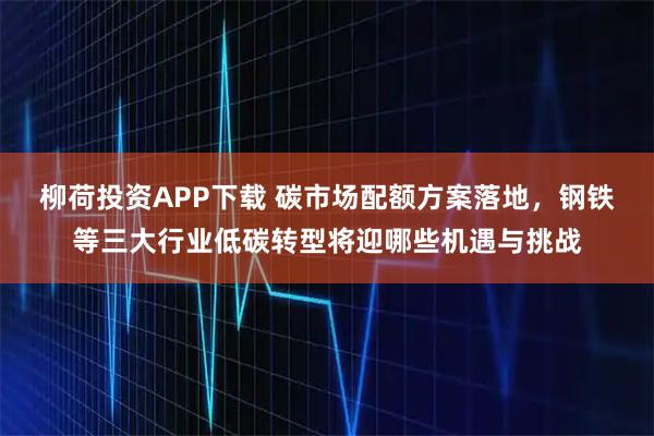柳荷投资APP下载 碳市场配额方案落地，钢铁等三大行业低碳转型将迎哪些机遇与挑战