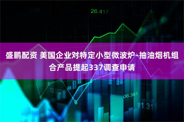盛鹏配资 美国企业对特定小型微波炉-抽油烟机组合产品提起337调查申请