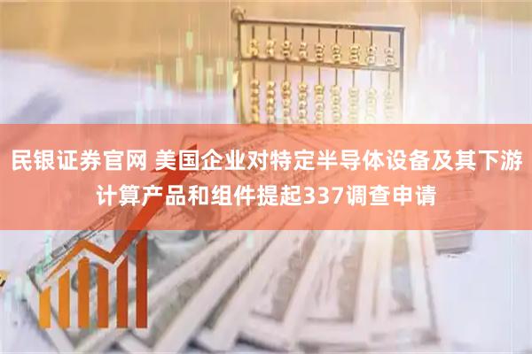 民银证券官网 美国企业对特定半导体设备及其下游计算产品和组件提起337调查申请