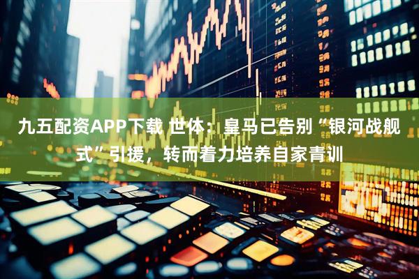 九五配资APP下载 世体：皇马已告别“银河战舰式”引援，转而着力培养自家青训