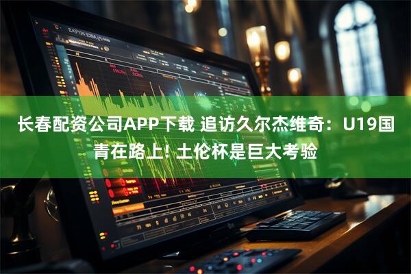 长春配资公司APP下载 追访久尔杰维奇：U19国青在路上! 土伦杯是巨大考验