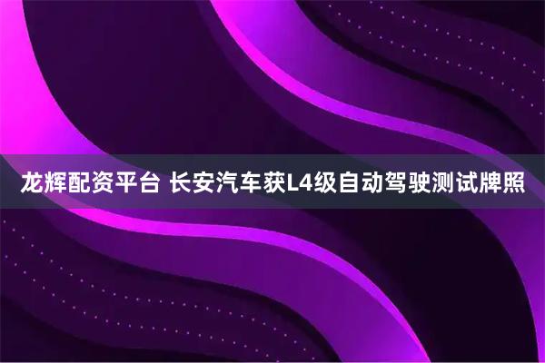 龙辉配资平台 长安汽车获L4级自动驾驶测试牌照