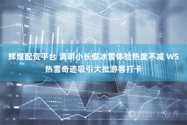 辉煌配资平台 清明小长假冰雪体验热度不减 WS热雪奇迹吸引大批游客打卡