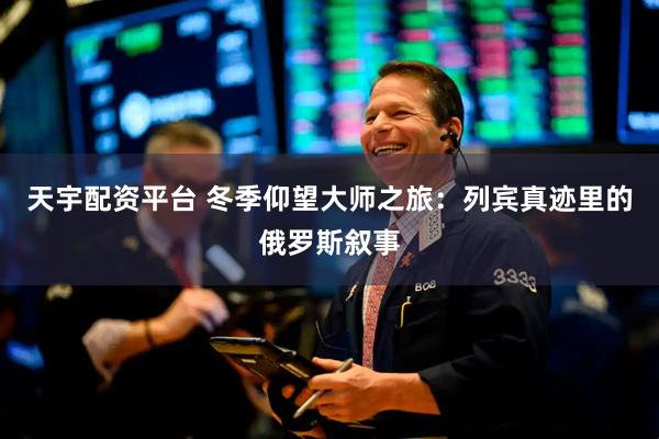 天宇配资平台 冬季仰望大师之旅：列宾真迹里的俄罗斯叙事