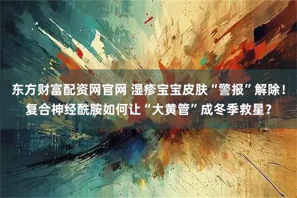 东方财富配资网官网 湿疹宝宝皮肤“警报”解除！复合神经酰胺如何让“大黄管”成冬季救星？