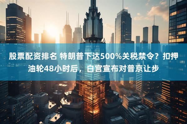 股票配资排名 特朗普下达500%关税禁令？扣押油轮48小时后，白宫宣布对普京让步