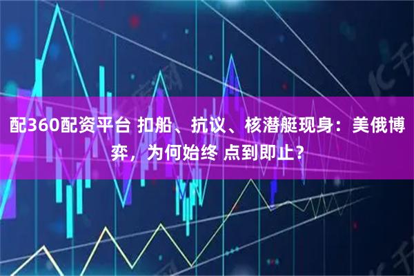 配360配资平台 扣船、抗议、核潜艇现身：美俄博弈，为何始终 点到即止？