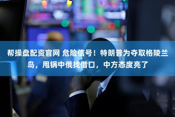 帮操盘配资官网 危险信号！特朗普为夺取格陵兰岛，甩锅中俄找借口，中方态度亮了