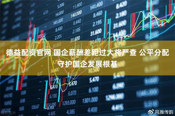 德益配资官网 国企薪酬差距过大将严查 公平分配守护国企发展根基
