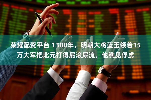 荣耀配资平台 1388年，明朝大将蓝玉领着15万大军把北元打得屁滚尿流，他瞧见俘虏