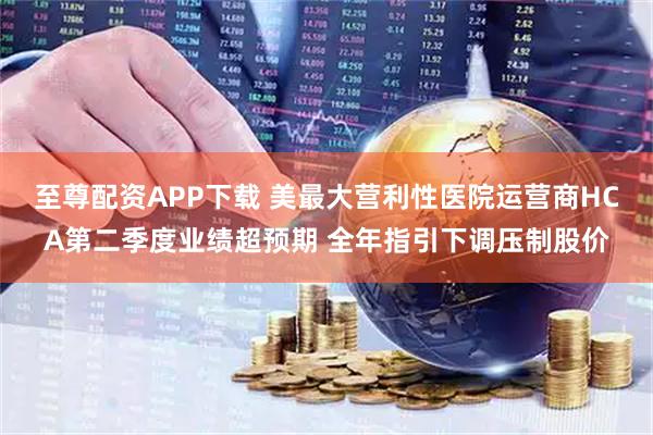 至尊配资APP下载 美最大营利性医院运营商HCA第二季度业绩超预期 全年指引下调压制股价