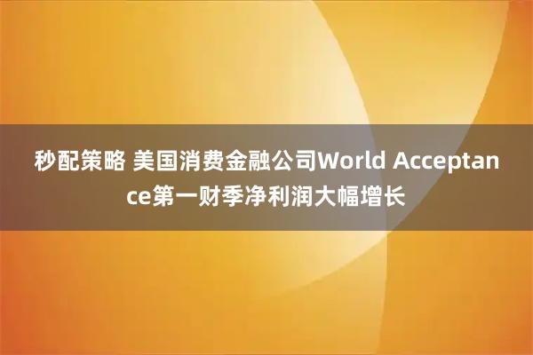 秒配策略 美国消费金融公司World Acceptance第一财季净利润大幅增长