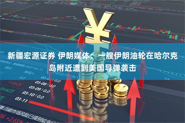 新疆宏源证券 伊朗媒体：一艘伊朗油轮在哈尔克岛附近遭到美国导弹袭击